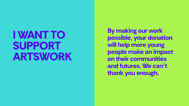 I want to support Artswork - By making our work possible, your donation will help more young people make an impact on their communities and futures. We can’t thank you enough.