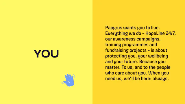 You: Papyrus wants you to live. Everything we do – HopeLine 24/7, our awareness campaigns, training programmes and fundraising projects – is about protecting you, your wellbeing and your future. Because you matter. To us, and to the people who care about you. When you need us, we’ll be here: always.