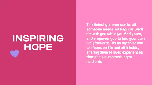 Inspiring hope: The tiniest glimmer can be all someone needs. At Papyrus we’ll sit with you while you find yours, and empower you to find your own way forwards. As an organisation we focus on life and all it holds, sharing diverse lived experiences that give you something to hold onto.