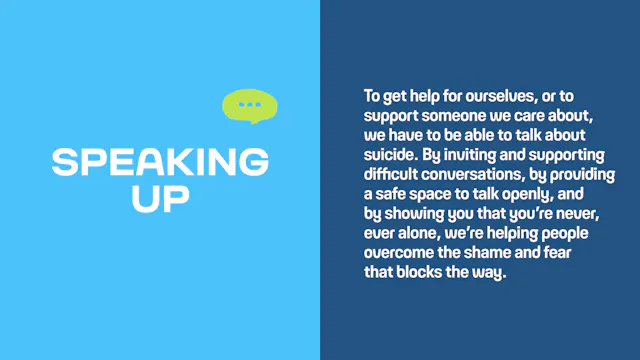 Speaking up: To get help for ourselves, or to support someone we care about, we have to be able to talk about suicide. By inviting and supporting difficult conversations, by providing a safe space to talk openly, and by showing you that you’re never, ever alone, we’re helping people overcome the shame and fear that blocks the way.